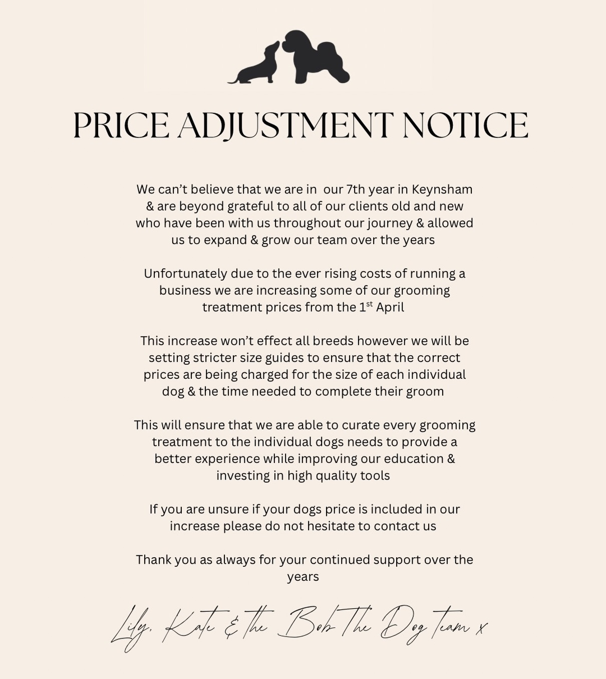 Price Adjustment Notice 

We can’t believe that we are in  our 7th year in Keynsham & are beyond grateful to all of our clients old and new who have been with us throughout our journey & allowed us to expand & grow our team over the years 

Unfortunately due to the ever rising costs of running a business we are increasing some of our grooming treatment prices from the 1st April 

This increase won’t effect all breeds however we will be setting stricter size guides to ensure that the correct prices are being charged for the size of each individual dog & the time needed to complete their groom 

This will ensure that we are able to curate every grooming treatment to the individual dogs needs to provide a better experience while improving our education & investing in high quality tools 

If you are unsure if your dogs price is included in our increase please do not hesitate to contact us however we will be updating our website & booking system with new prices over the next week that you can browse yourselves 

Thank you as always for your continued support over the years 

Lily, Kate & the Bob The Dog team x